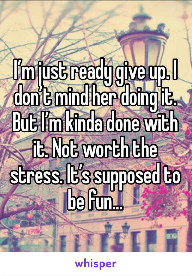 I’m just ready give up. I don’t mind her doing it. But I’m kinda done with it. Not worth the stress. It’s supposed to be fun…