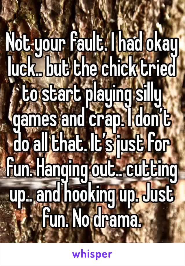 Not your fault. I had okay luck.. but the chick tried to start playing silly games and crap. I don’t do all that. It’s just for fun. Hanging out.. cutting up.. and hooking up. Just fun. No drama.