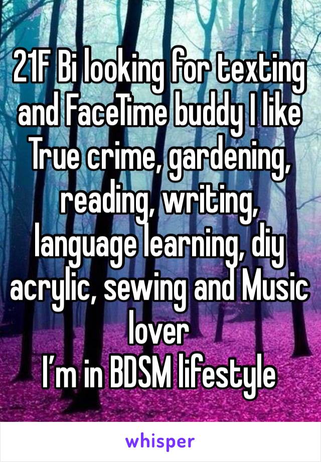 21F Bi looking for texting and FaceTime buddy I like True crime, gardening, reading, writing, language learning, diy acrylic, sewing and Music lover 
I’m in BDSM lifestyle 