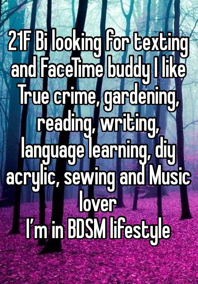 21F Bi looking for texting and FaceTime buddy I like True crime, gardening, reading, writing, language learning, diy acrylic, sewing and Music lover 
I’m in BDSM lifestyle 