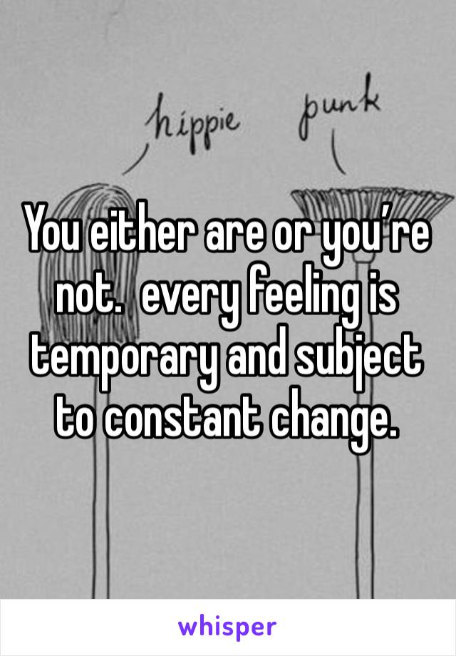 You either are or you’re not.  every feeling is temporary and subject to constant change. 