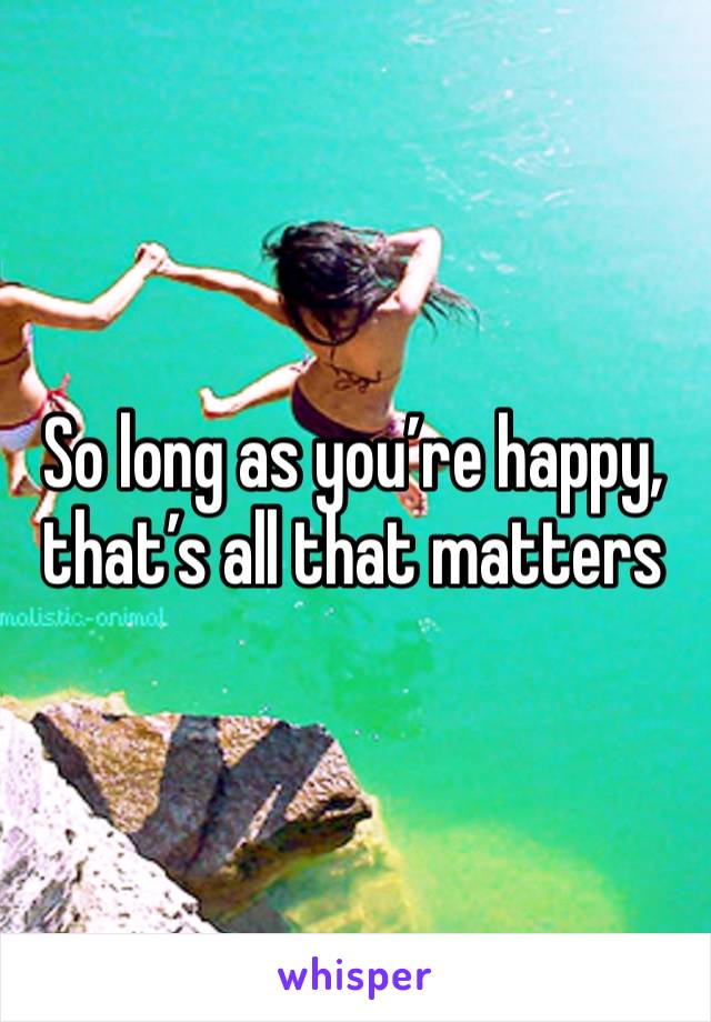 So long as you’re happy, that’s all that matters 