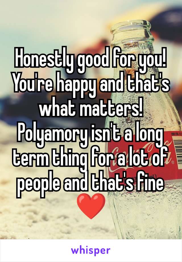 Honestly good for you! You're happy and that's what matters! Polyamory isn't a long term thing for a lot of people and that's fine ❤️