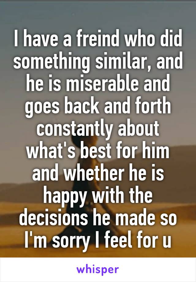 I have a freind who did something similar, and he is miserable and goes back and forth constantly about what's best for him and whether he is happy with the decisions he made so I'm sorry I feel for u