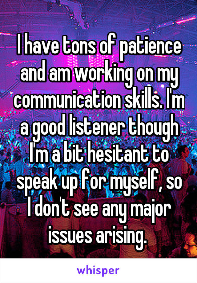 I have tons of patience and am working on my communication skills. I'm a good listener though I'm a bit hesitant to speak up for myself, so I don't see any major issues arising. 