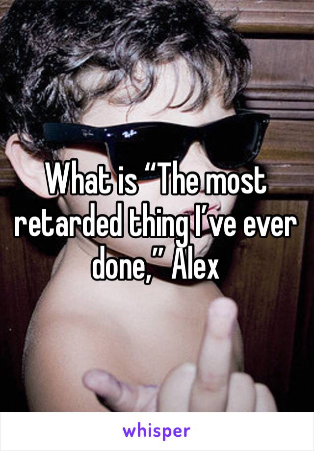 What is “The most retarded thing I’ve ever done,” Alex 