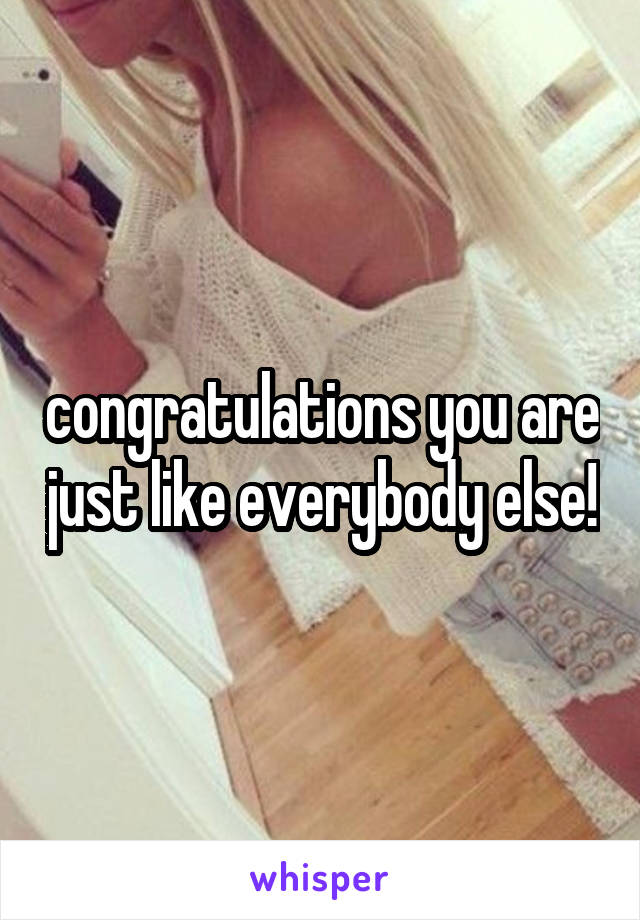 congratulations you are just like everybody else!