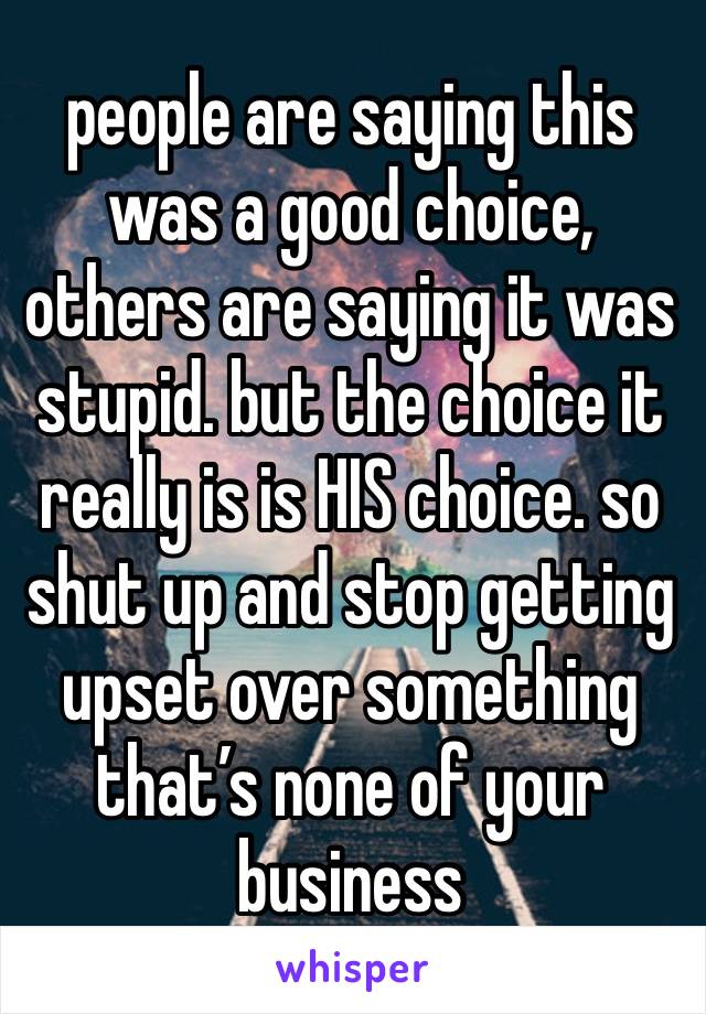 people are saying this was a good choice, others are saying it was stupid. but the choice it really is is HIS choice. so shut up and stop getting upset over something that’s none of your business 