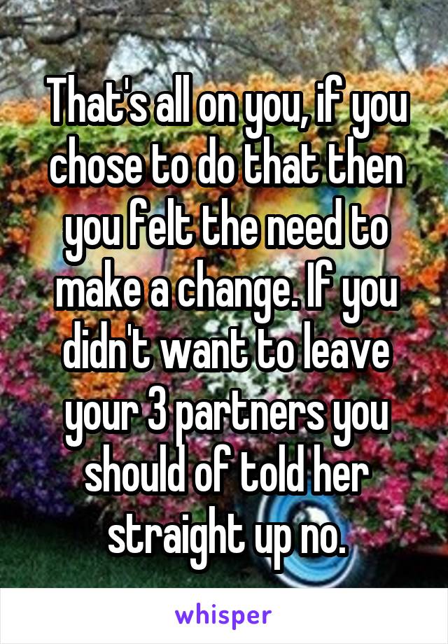 That's all on you, if you chose to do that then you felt the need to make a change. If you didn't want to leave your 3 partners you should of told her straight up no.