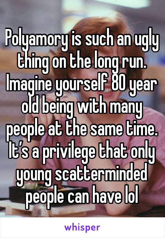 Polyamory is such an ugly thing on the long run. Imagine yourself 80 year old being with many people at the same time. It’s a privilege that only young scatterminded people can have lol