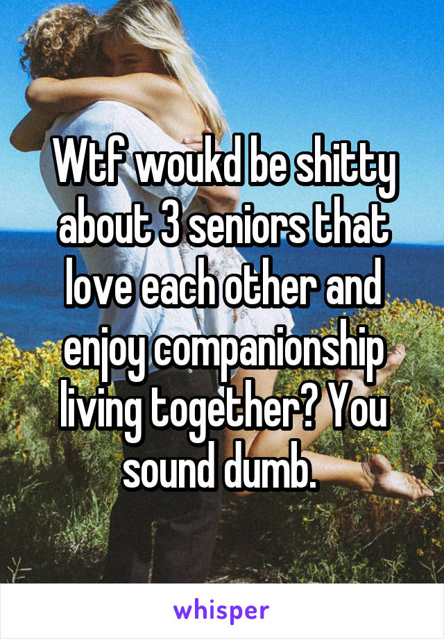 Wtf woukd be shitty about 3 seniors that love each other and enjoy companionship living together? You sound dumb. 