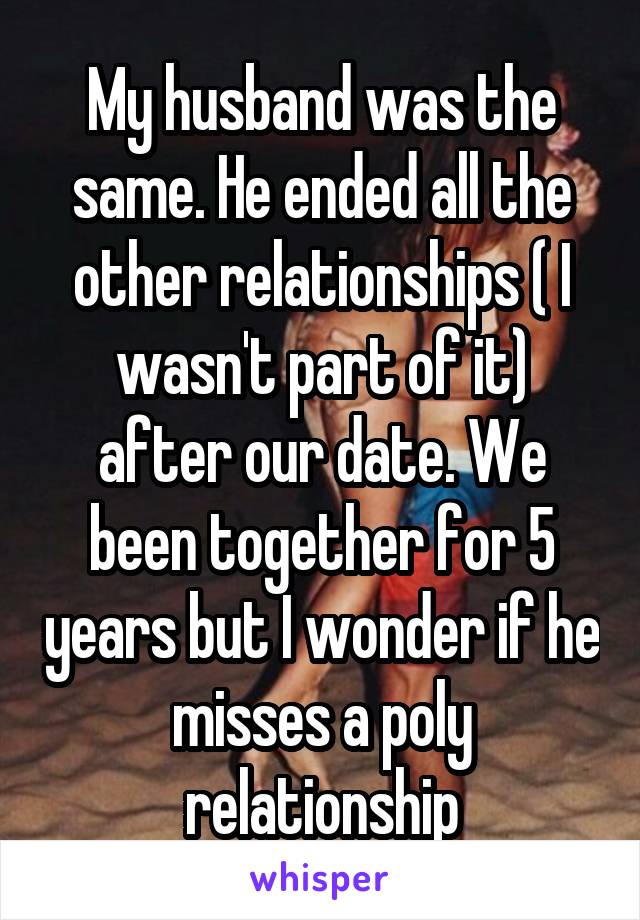 My husband was the same. He ended all the other relationships ( I wasn't part of it) after our date. We been together for 5 years but I wonder if he misses a poly relationship