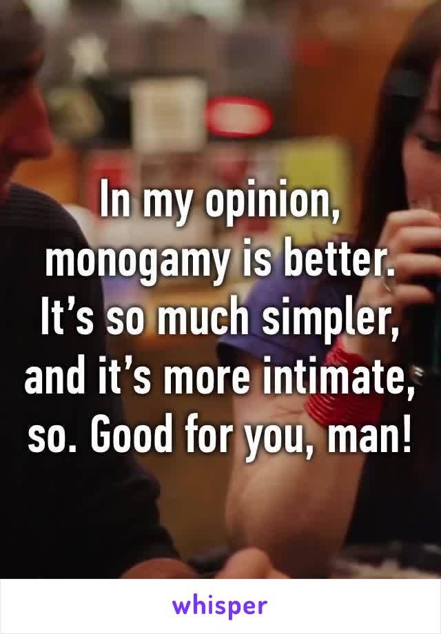 In my opinion, monogamy is better. It’s so much simpler, and it’s more intimate, so. Good for you, man!