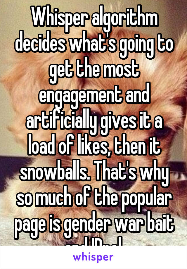 Whisper algorithm decides what's going to get the most engagement and artificially gives it a load of likes, then it snowballs. That's why so much of the popular page is gender war bait and IDpol.