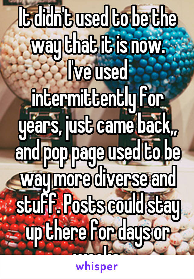 It didn't used to be the way that it is now.
I've used intermittently for years, just came back,, and pop page used to be way more diverse and stuff. Posts could stay up there for days or weeks.