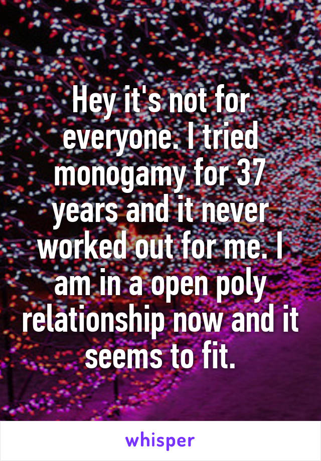 Hey it's not for everyone. I tried monogamy for 37 years and it never worked out for me. I am in a open poly relationship now and it seems to fit.