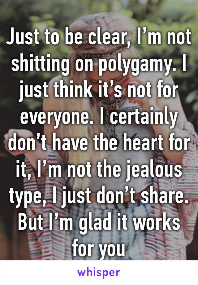 Just to be clear, I’m not shitting on polygamy. I just think it’s not for everyone. I certainly don’t have the heart for it, I’m not the jealous type, I just don’t share. But I’m glad it works for you