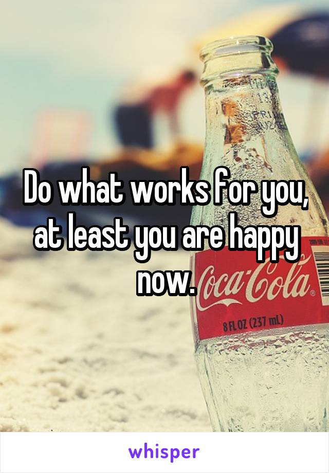 Do what works for you, at least you are happy now.