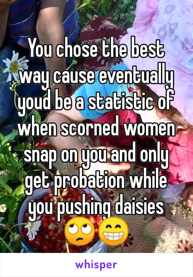 You chose the best way cause eventually youd be a statistic of when scorned women snap on you and only get probation while you pushing daisies 🙄😁