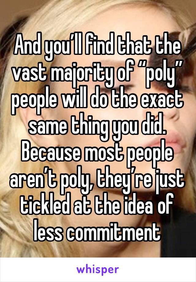 And you’ll find that the vast majority of “poly” people will do the exact same thing you did. Because most people aren’t poly, they’re just tickled at the idea of less commitment 