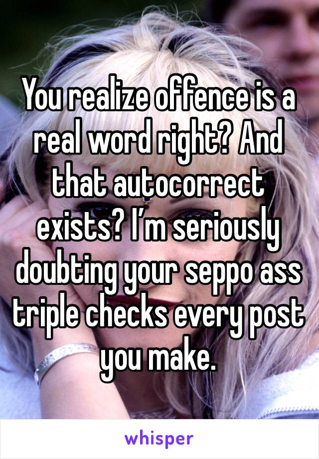 You realize offence is a real word right? And that autocorrect exists? I’m seriously doubting your seppo ass triple checks every post you make.