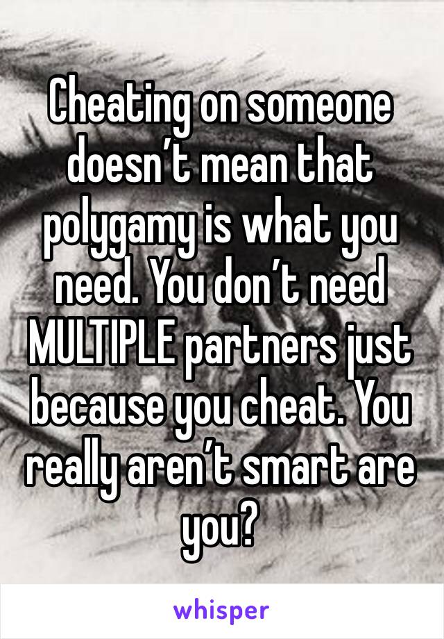 Cheating on someone doesn’t mean that polygamy is what you need. You don’t need MULTIPLE partners just because you cheat. You really aren’t smart are you?