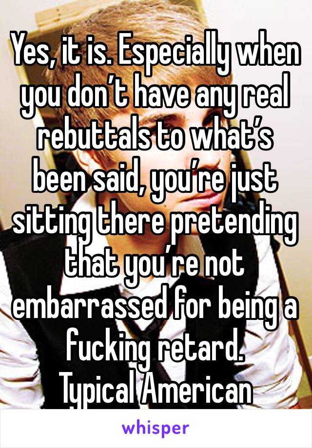 Yes, it is. Especially when you don’t have any real rebuttals to what’s been said, you’re just sitting there pretending that you’re not embarrassed for being a fucking retard.
Typical American 