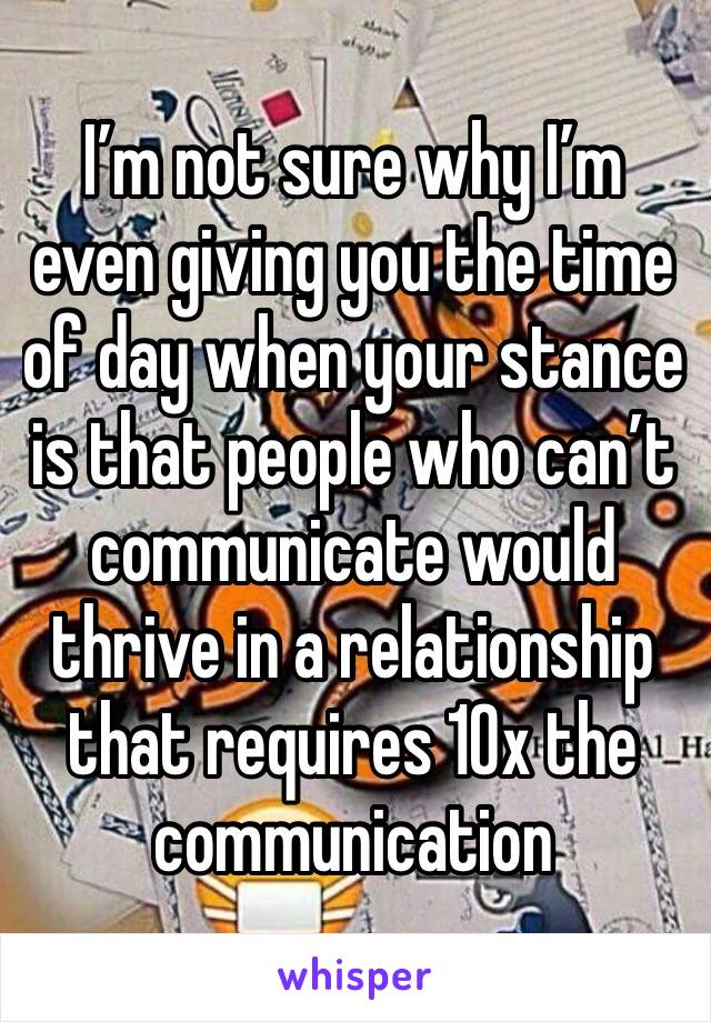 I’m not sure why I’m even giving you the time of day when your stance is that people who can’t communicate would thrive in a relationship that requires 10x the communication 