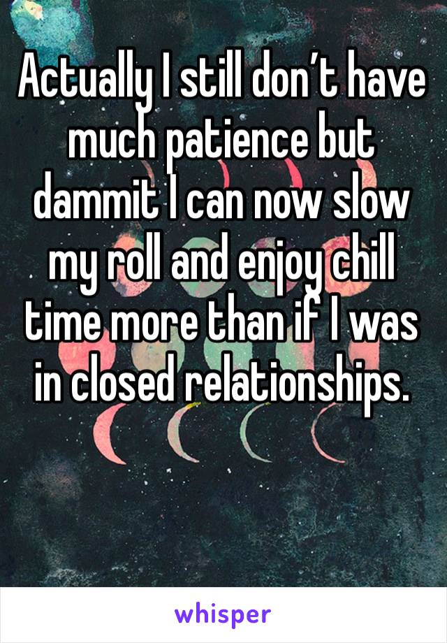 Actually I still don’t have much patience but dammit I can now slow my roll and enjoy chill time more than if I was in closed relationships.