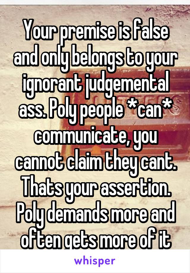 Your premise is false and only belongs to your ignorant judgemental ass. Poly people *can* communicate, you cannot claim they cant. Thats your assertion. Poly demands more and often gets more of it