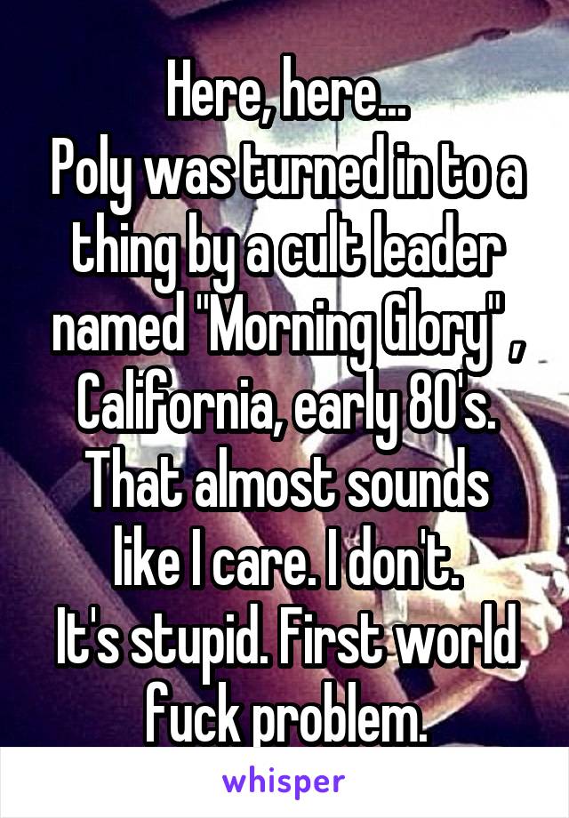 Here, here...
Poly was turned in to a thing by a cult leader named "Morning Glory" ,
California, early 80's.
That almost sounds like I care. I don't.
It's stupid. First world fuck problem.