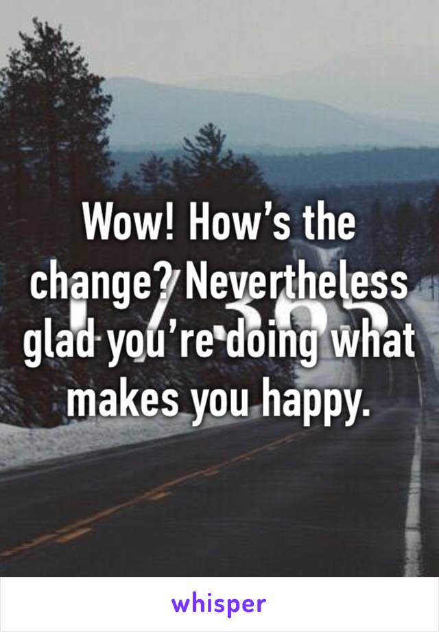 Wow! How’s the change? Nevertheless glad you’re doing what makes you happy. 