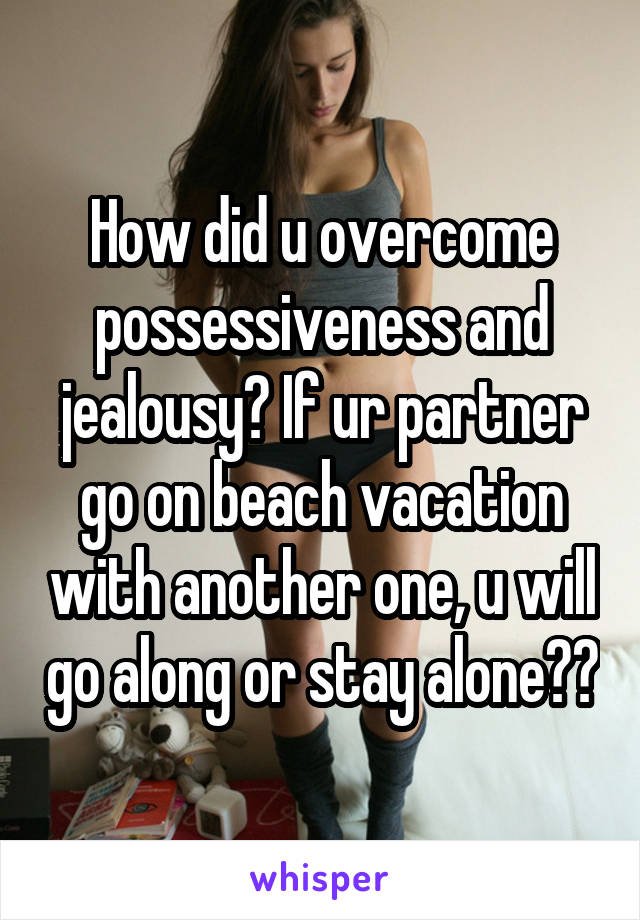 How did u overcome possessiveness and jealousy? If ur partner go on beach vacation with another one, u will go along or stay alone??