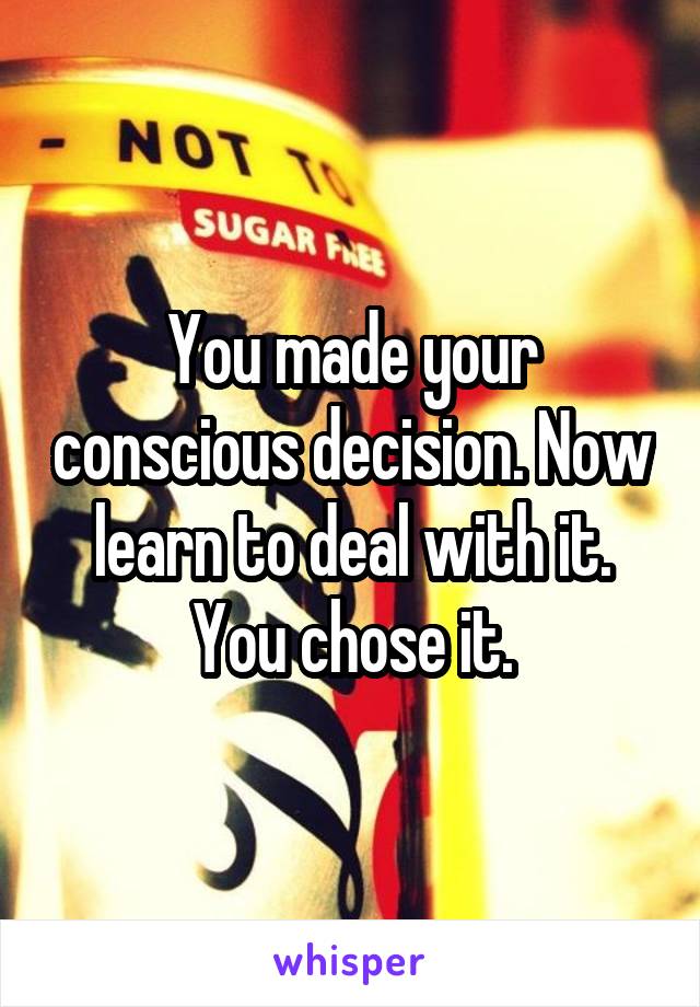 You made your conscious decision. Now learn to deal with it. You chose it.