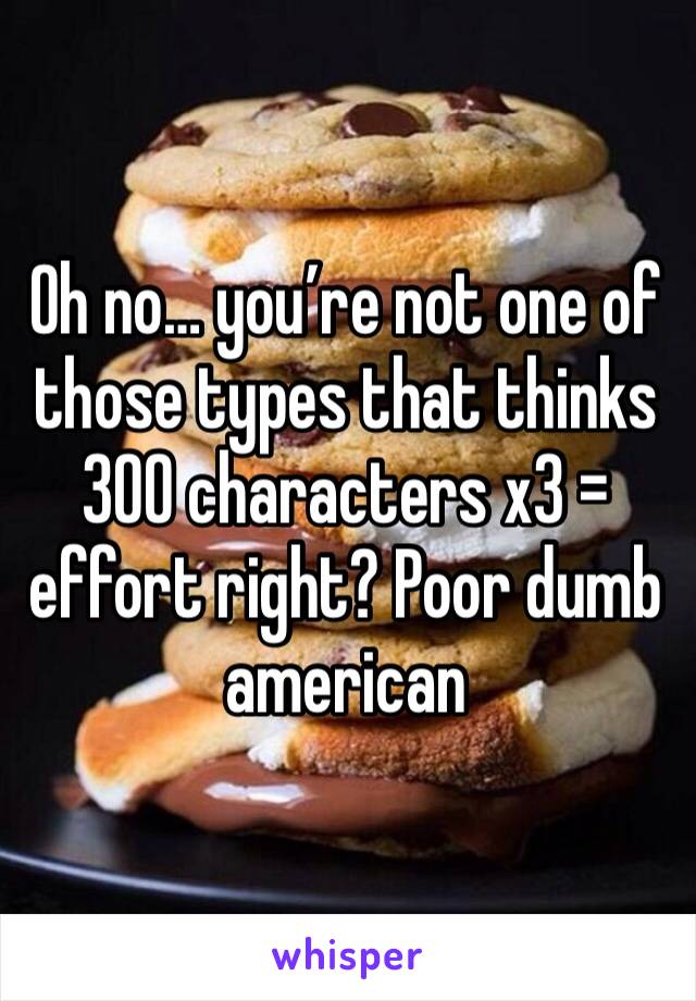 Oh no… you’re not one of those types that thinks 300 characters x3 = effort right? Poor dumb american 