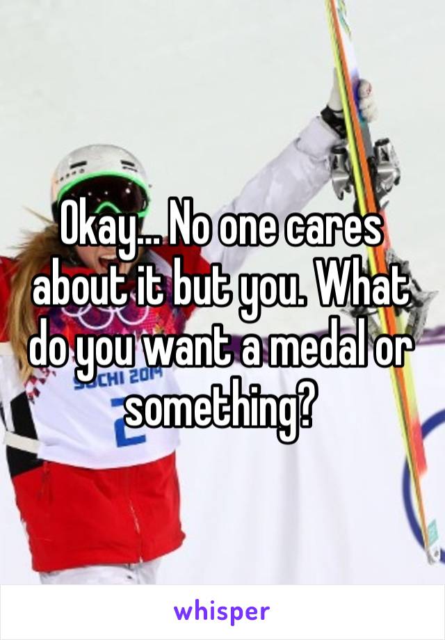 Okay… No one cares about it but you. What do you want a medal or something? 