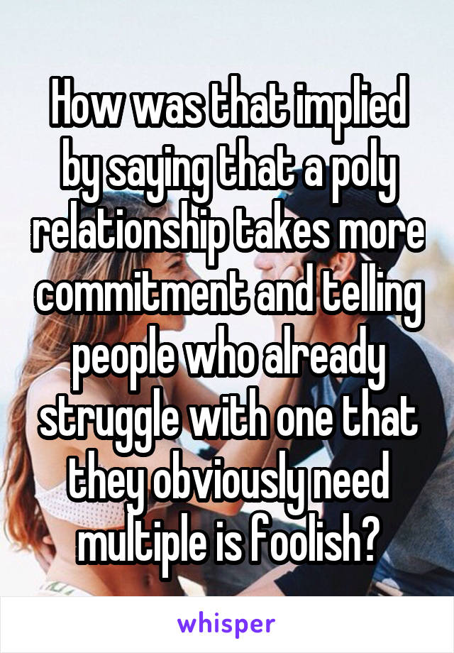 How was that implied by saying that a poly relationship takes more commitment and telling people who already struggle with one that they obviously need multiple is foolish?