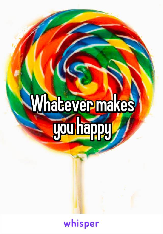 Whatever makes
you happy