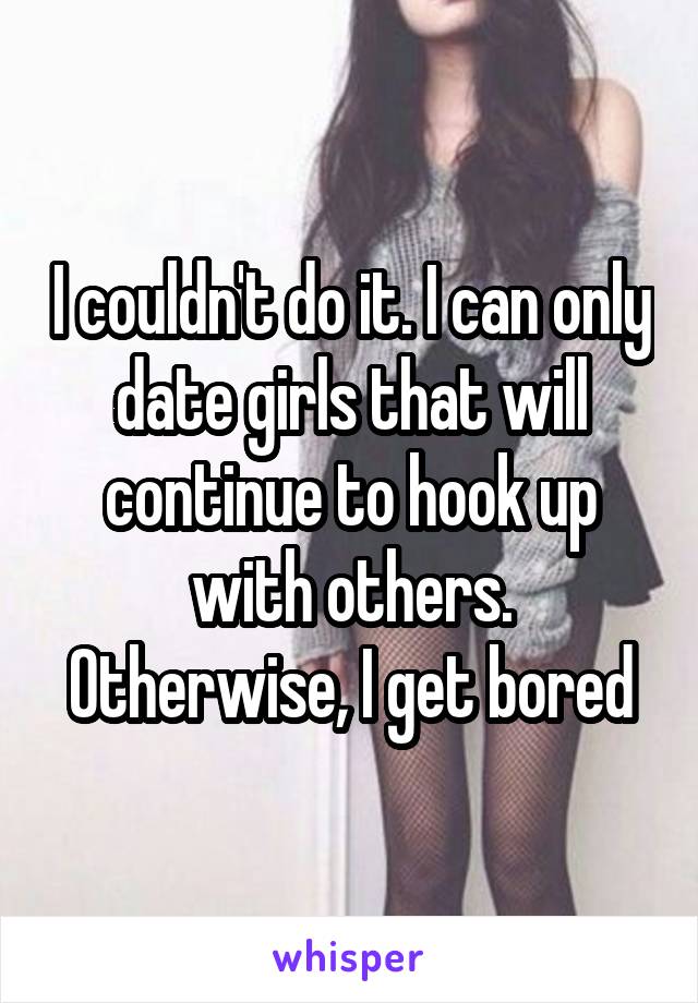 I couldn't do it. I can only date girls that will continue to hook up with others. Otherwise, I get bored