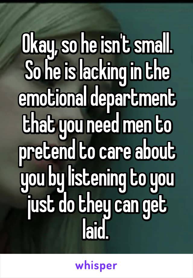 Okay, so he isn't small. So he is lacking in the emotional department that you need men to pretend to care about you by listening to you just do they can get laid. 