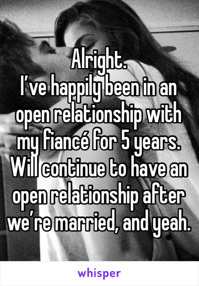 Alright. 
I’ve happily been in an open relationship with my fiancé for 5 years. Will continue to have an open relationship after we’re married, and yeah. 