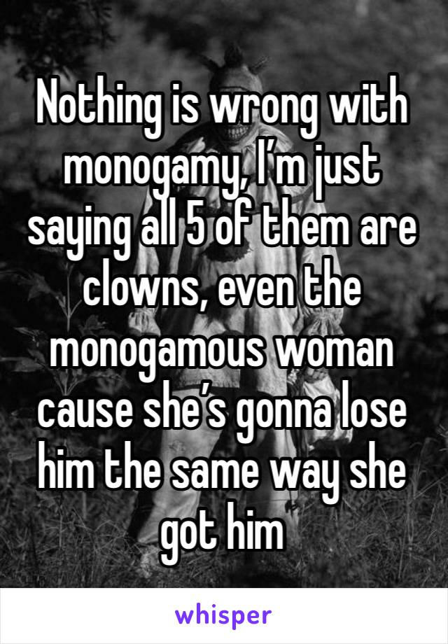 Nothing is wrong with monogamy, I’m just saying all 5 of them are clowns, even the monogamous woman cause she’s gonna lose him the same way she got him