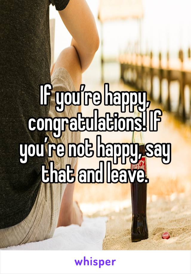 If you’re happy, congratulations! If you’re not happy, say that and leave.