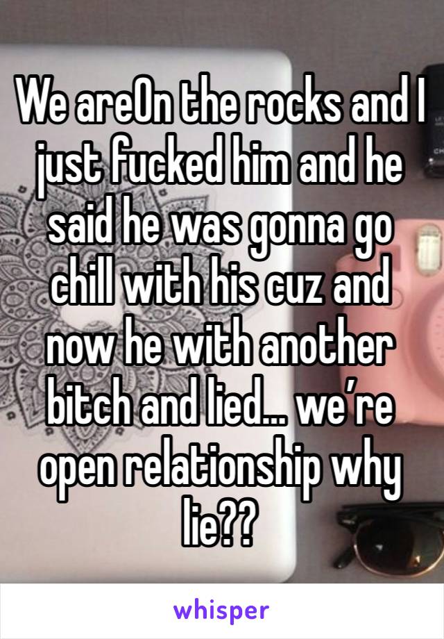 We areOn the rocks and I just fucked him and he said he was gonna go chill with his cuz and now he with another bitch and lied… we’re open relationship why lie?? 