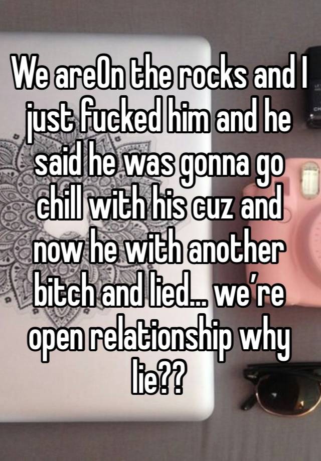 We areOn the rocks and I just fucked him and he said he was gonna go chill with his cuz and now he with another bitch and lied… we’re open relationship why lie?? 