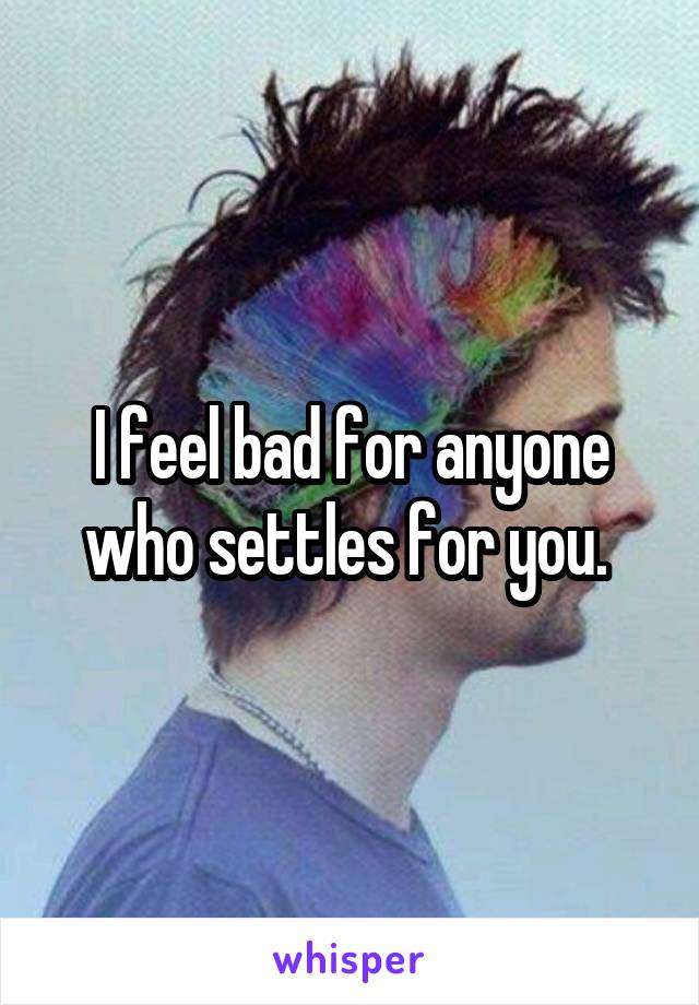 I feel bad for anyone who settles for you. 