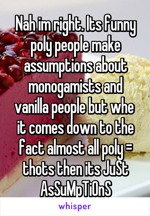 Nah im right. Its funny poly people make assumptions about monogamists and vanilla people but whe  it comes down to the fact almost all poly = thots then its JuSt AsSuMpTiOnS