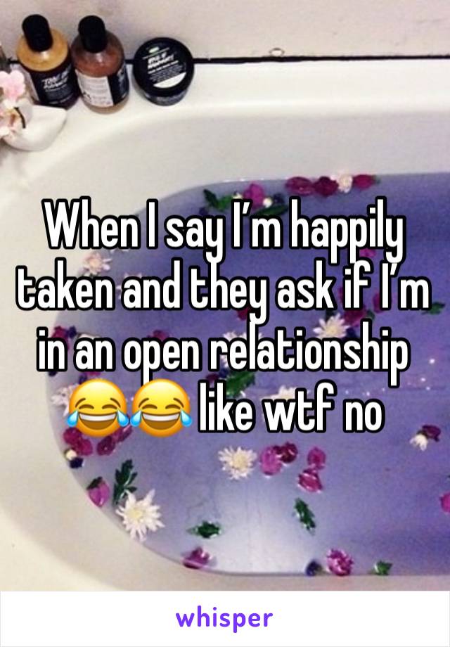 When I say I’m happily taken and they ask if I’m in an open relationship 😂😂 like wtf no 