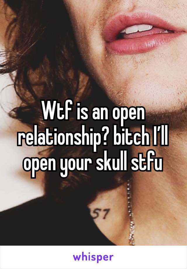 Wtf is an open relationship? bitch I’ll open your skull stfu