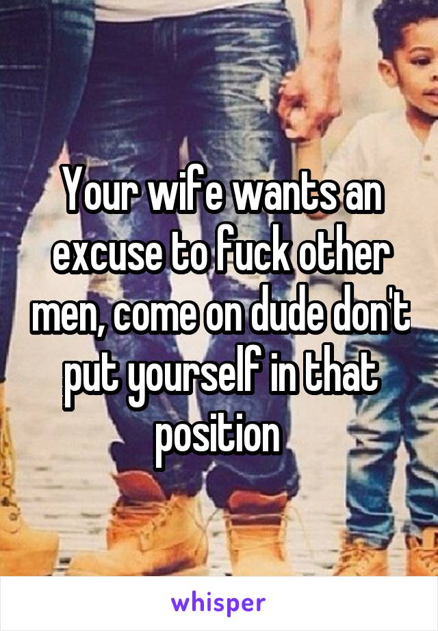 Your wife wants an excuse to fuck other men, come on dude don't put yourself in that position 